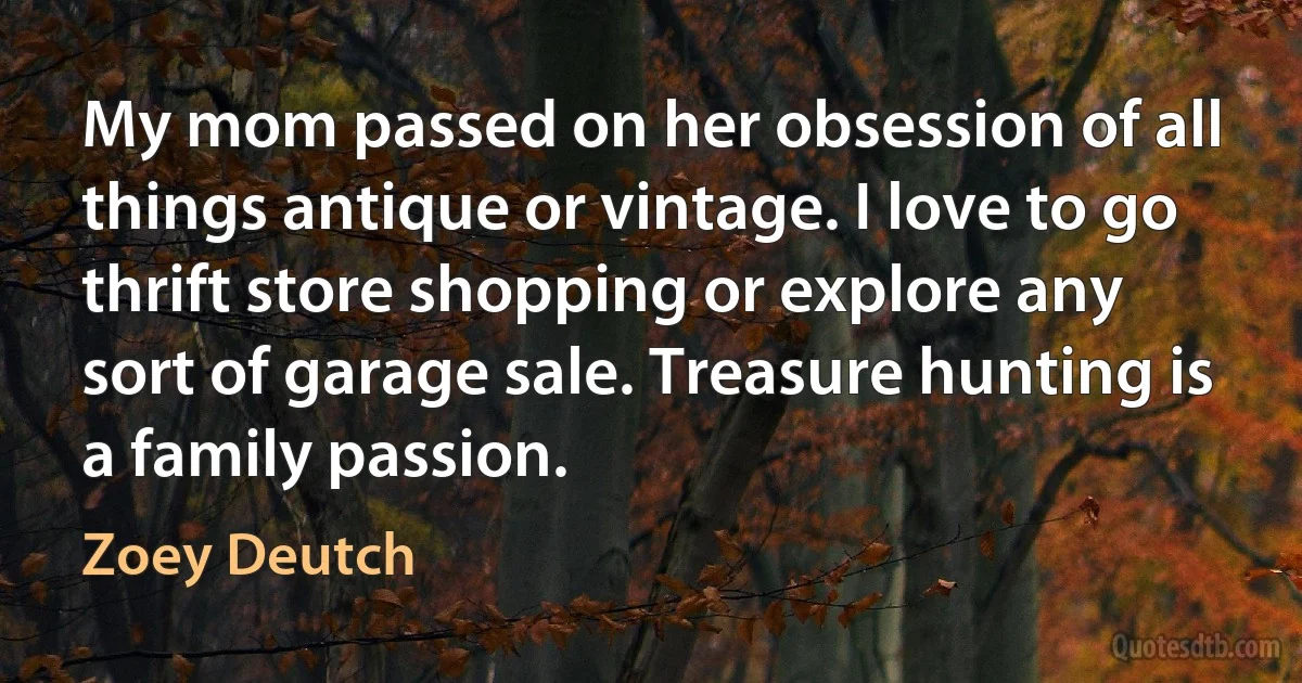 My mom passed on her obsession of all things antique or vintage. I love to go thrift store shopping or explore any sort of garage sale. Treasure hunting is a family passion. (Zoey Deutch)