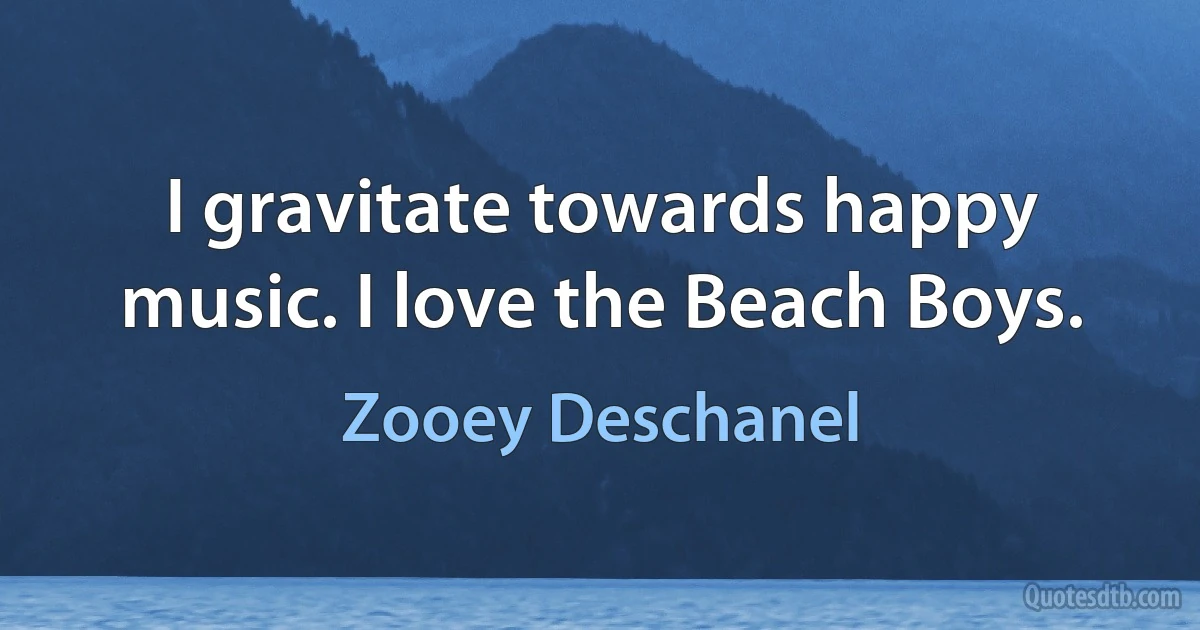 I gravitate towards happy music. I love the Beach Boys. (Zooey Deschanel)