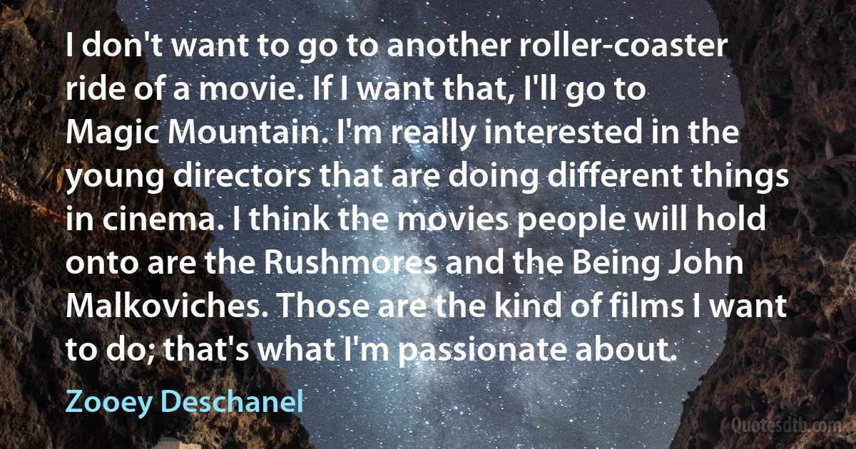 I don't want to go to another roller-coaster ride of a movie. If I want that, I'll go to Magic Mountain. I'm really interested in the young directors that are doing different things in cinema. I think the movies people will hold onto are the Rushmores and the Being John Malkoviches. Those are the kind of films I want to do; that's what I'm passionate about. (Zooey Deschanel)