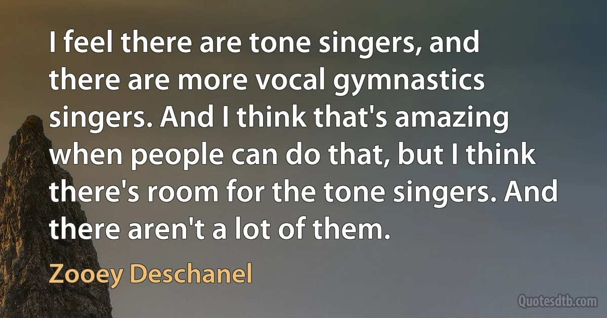 I feel there are tone singers, and there are more vocal gymnastics singers. And I think that's amazing when people can do that, but I think there's room for the tone singers. And there aren't a lot of them. (Zooey Deschanel)