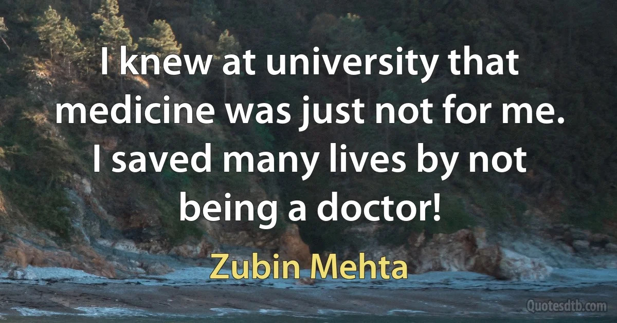 I knew at university that medicine was just not for me. I saved many lives by not being a doctor! (Zubin Mehta)