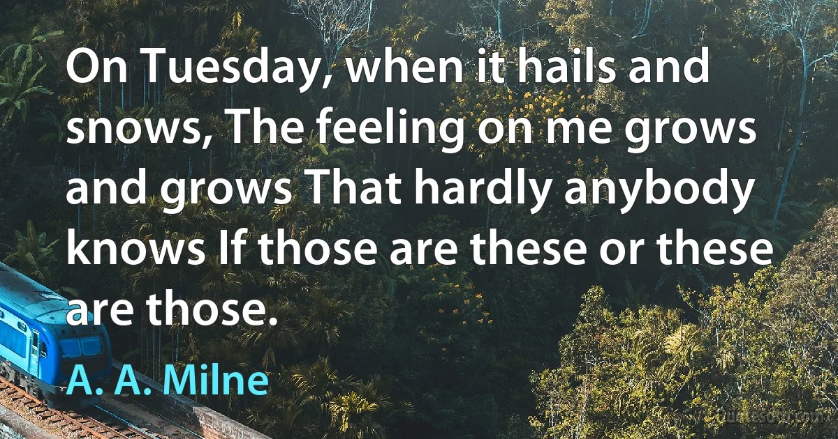 On Tuesday, when it hails and snows, The feeling on me grows and grows That hardly anybody knows If those are these or these are those. (A. A. Milne)