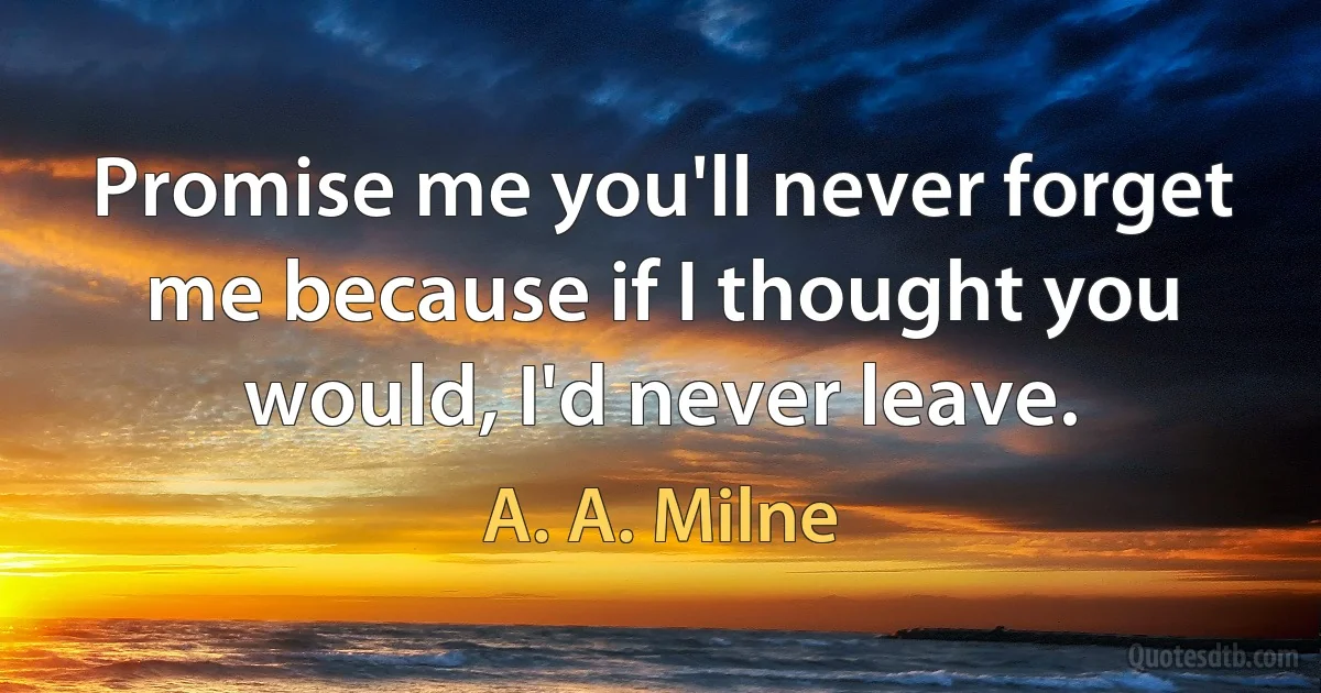 Promise me you'll never forget me because if I thought you would, I'd never leave. (A. A. Milne)