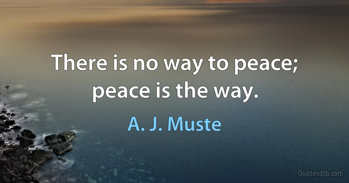 There is no way to peace; peace is the way. (A. J. Muste)