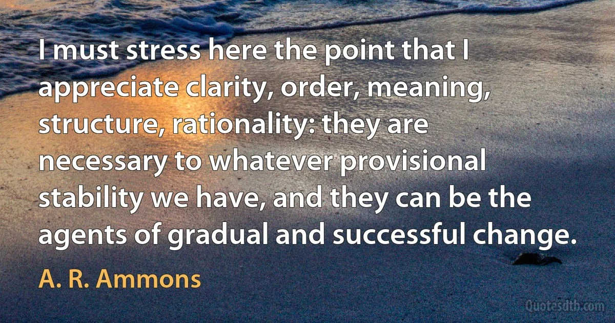 I must stress here the point that I appreciate clarity, order, meaning, structure, rationality: they are necessary to whatever provisional stability we have, and they can be the agents of gradual and successful change. (A. R. Ammons)