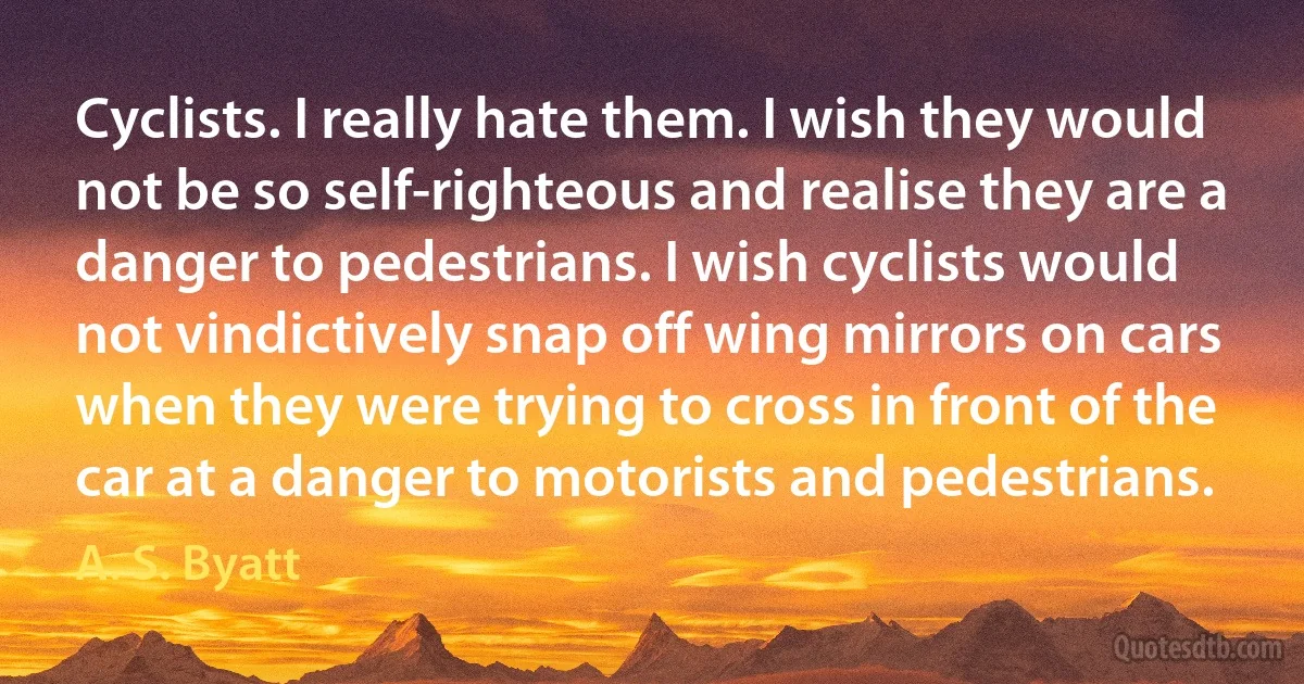 Cyclists. I really hate them. I wish they would not be so self-righteous and realise they are a danger to pedestrians. I wish cyclists would not vindictively snap off wing mirrors on cars when they were trying to cross in front of the car at a danger to motorists and pedestrians. (A. S. Byatt)