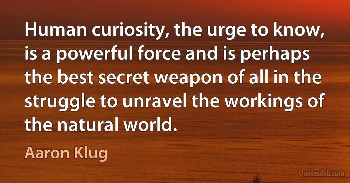 Human curiosity, the urge to know, is a powerful force and is perhaps the best secret weapon of all in the struggle to unravel the workings of the natural world. (Aaron Klug)