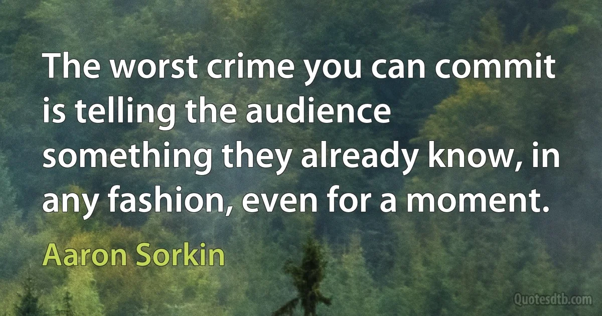 The worst crime you can commit is telling the audience something they already know, in any fashion, even for a moment. (Aaron Sorkin)