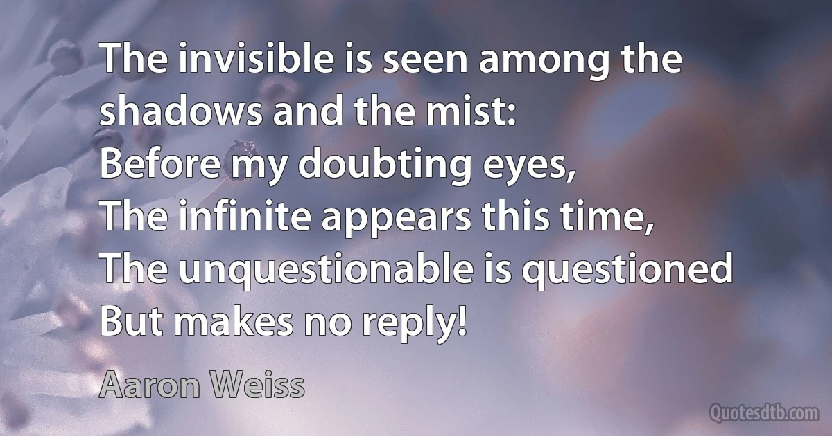 The invisible is seen among the shadows and the mist:
Before my doubting eyes,
The infinite appears this time,
The unquestionable is questioned
But makes no reply! (Aaron Weiss)