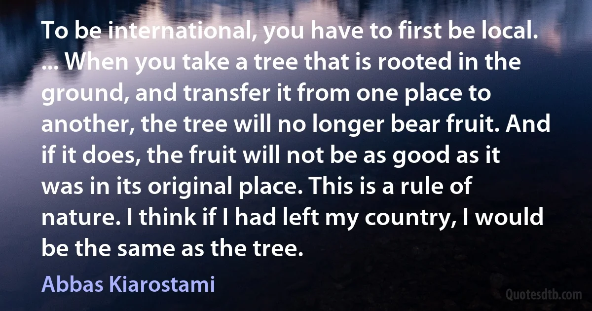 To be international, you have to first be local. ... When you take a tree that is rooted in the ground, and transfer it from one place to another, the tree will no longer bear fruit. And if it does, the fruit will not be as good as it was in its original place. This is a rule of nature. I think if I had left my country, I would be the same as the tree. (Abbas Kiarostami)