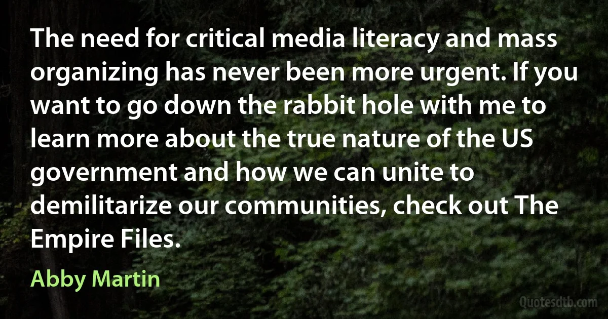 The need for critical media literacy and mass organizing has never been more urgent. If you want to go down the rabbit hole with me to learn more about the true nature of the US government and how we can unite to demilitarize our communities, check out The Empire Files. (Abby Martin)