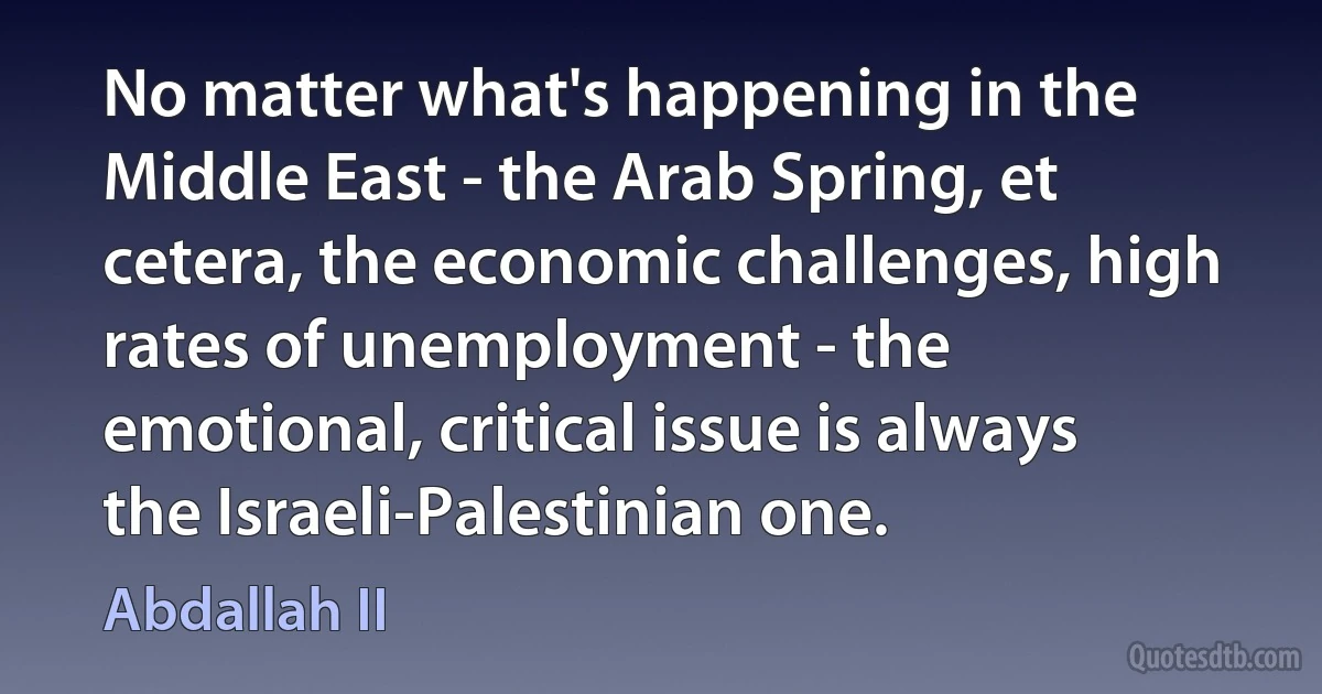 No matter what's happening in the Middle East - the Arab Spring, et cetera, the economic challenges, high rates of unemployment - the emotional, critical issue is always the Israeli-Palestinian one. (Abdallah II)