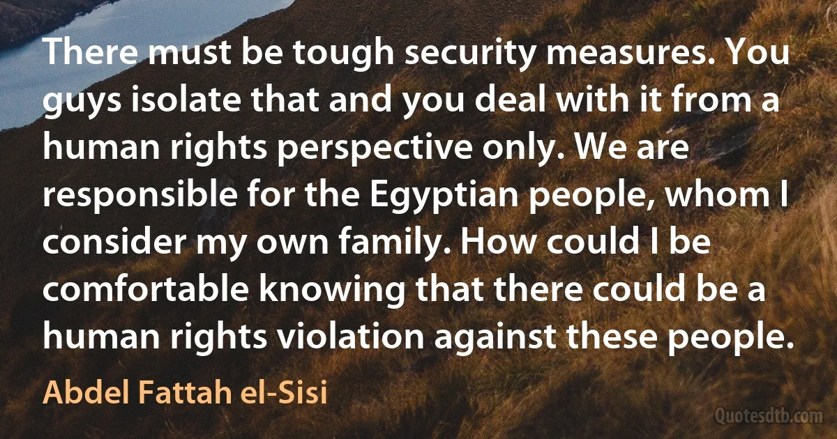 There must be tough security measures. You guys isolate that and you deal with it from a human rights perspective only. We are responsible for the Egyptian people, whom I consider my own family. How could I be comfortable knowing that there could be a human rights violation against these people. (Abdel Fattah el-Sisi)