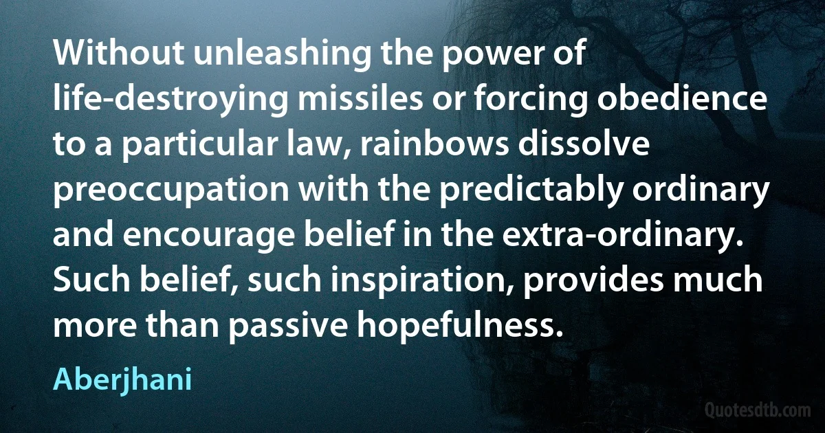 Without unleashing the power of life-destroying missiles or forcing obedience to a particular law, rainbows dissolve preoccupation with the predictably ordinary and encourage belief in the extra-ordinary. Such belief, such inspiration, provides much more than passive hopefulness. (Aberjhani)