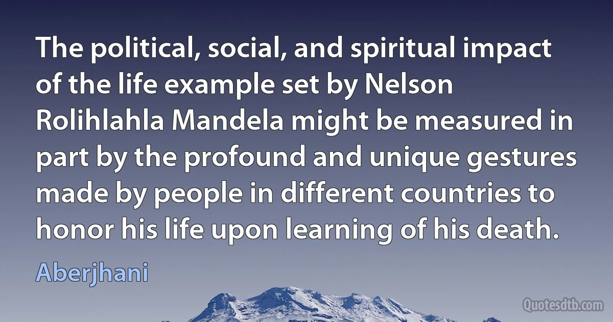 The political, social, and spiritual impact of the life example set by Nelson Rolihlahla Mandela might be measured in part by the profound and unique gestures made by people in different countries to honor his life upon learning of his death. (Aberjhani)