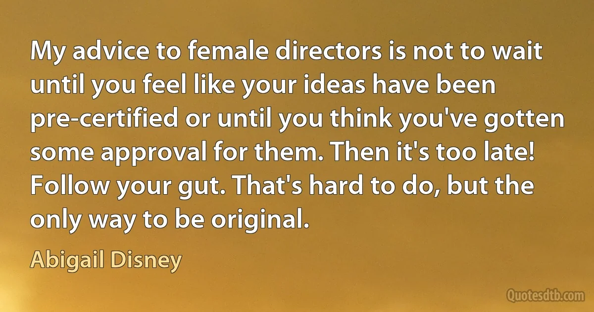 My advice to female directors is not to wait until you feel like your ideas have been pre-certified or until you think you've gotten some approval for them. Then it's too late! Follow your gut. That's hard to do, but the only way to be original. (Abigail Disney)