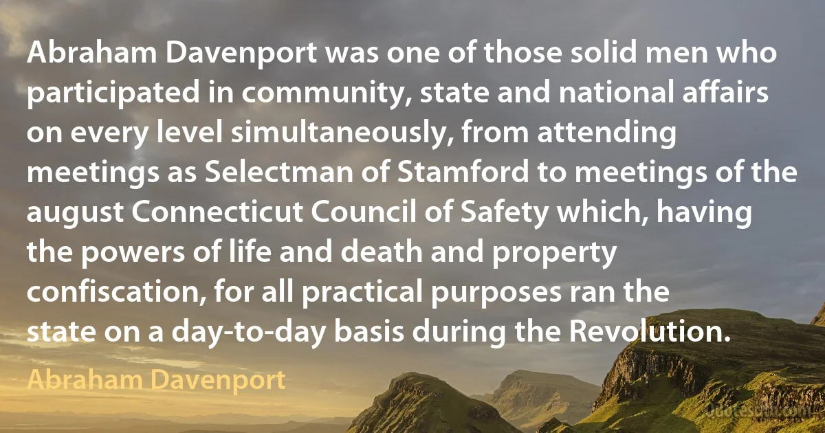 Abraham Davenport was one of those solid men who participated in community, state and national affairs on every level simultaneously, from attending meetings as Selectman of Stamford to meetings of the august Connecticut Council of Safety which, having the powers of life and death and property confiscation, for all practical purposes ran the state on a day-to-day basis during the Revolution. (Abraham Davenport)