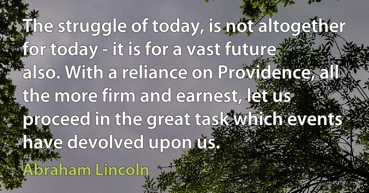 The struggle of today, is not altogether for today - it is for a vast future also. With a reliance on Providence, all the more firm and earnest, let us proceed in the great task which events have devolved upon us. (Abraham Lincoln)