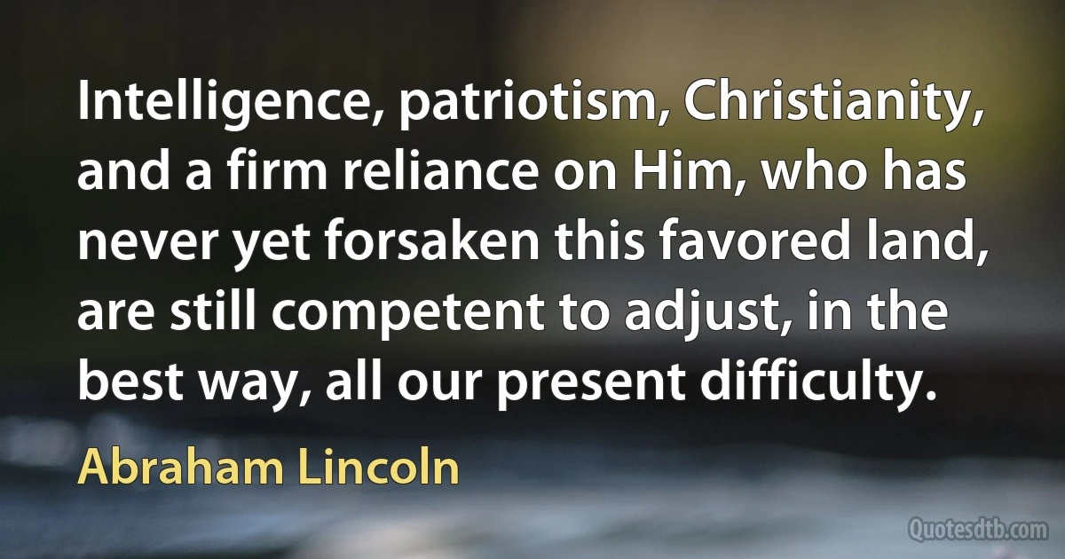 Intelligence, patriotism, Christianity, and a firm reliance on Him, who has never yet forsaken this favored land, are still competent to adjust, in the best way, all our present difficulty. (Abraham Lincoln)