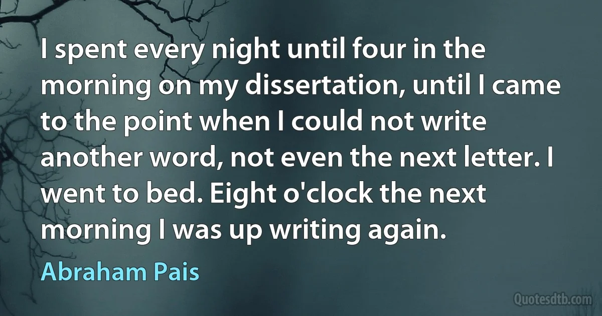 I spent every night until four in the morning on my dissertation, until I came to the point when I could not write another word, not even the next letter. I went to bed. Eight o'clock the next morning I was up writing again. (Abraham Pais)