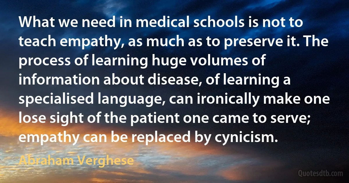 What we need in medical schools is not to teach empathy, as much as to preserve it. The process of learning huge volumes of information about disease, of learning a specialised language, can ironically make one lose sight of the patient one came to serve; empathy can be replaced by cynicism. (Abraham Verghese)