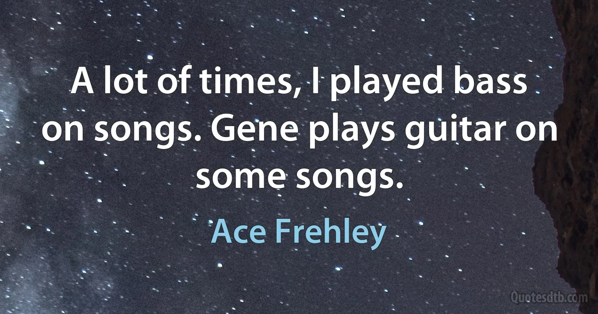 A lot of times, I played bass on songs. Gene plays guitar on some songs. (Ace Frehley)