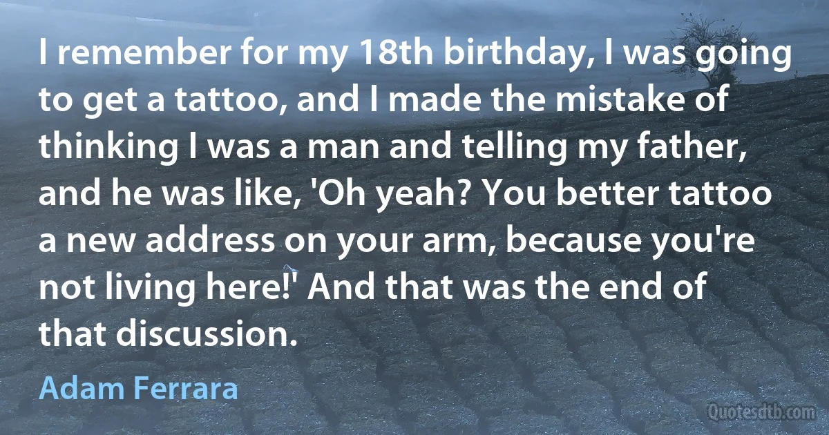 I remember for my 18th birthday, I was going to get a tattoo, and I made the mistake of thinking I was a man and telling my father, and he was like, 'Oh yeah? You better tattoo a new address on your arm, because you're not living here!' And that was the end of that discussion. (Adam Ferrara)