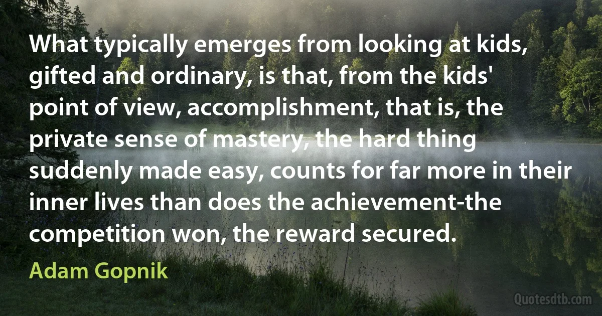 What typically emerges from looking at kids, gifted and ordinary, is that, from the kids' point of view, accomplishment, that is, the private sense of mastery, the hard thing suddenly made easy, counts for far more in their inner lives than does the achievement-the competition won, the reward secured. (Adam Gopnik)