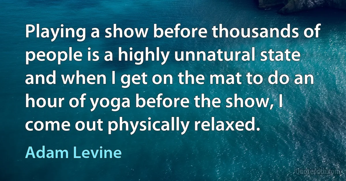 Playing a show before thousands of people is a highly unnatural state and when I get on the mat to do an hour of yoga before the show, I come out physically relaxed. (Adam Levine)