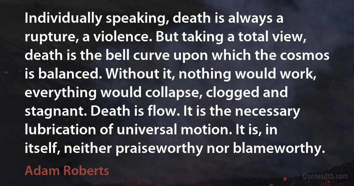 Individually speaking, death is always a rupture, a violence. But taking a total view, death is the bell curve upon which the cosmos is balanced. Without it, nothing would work, everything would collapse, clogged and stagnant. Death is flow. It is the necessary lubrication of universal motion. It is, in itself, neither praiseworthy nor blameworthy. (Adam Roberts)