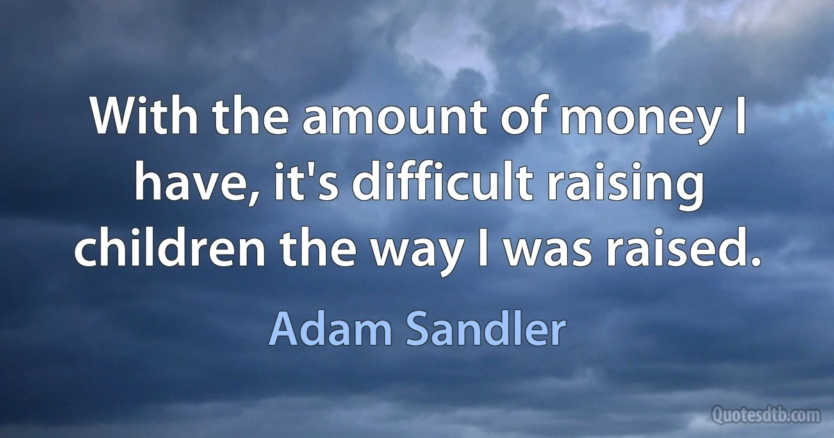 With the amount of money I have, it's difficult raising children the way I was raised. (Adam Sandler)