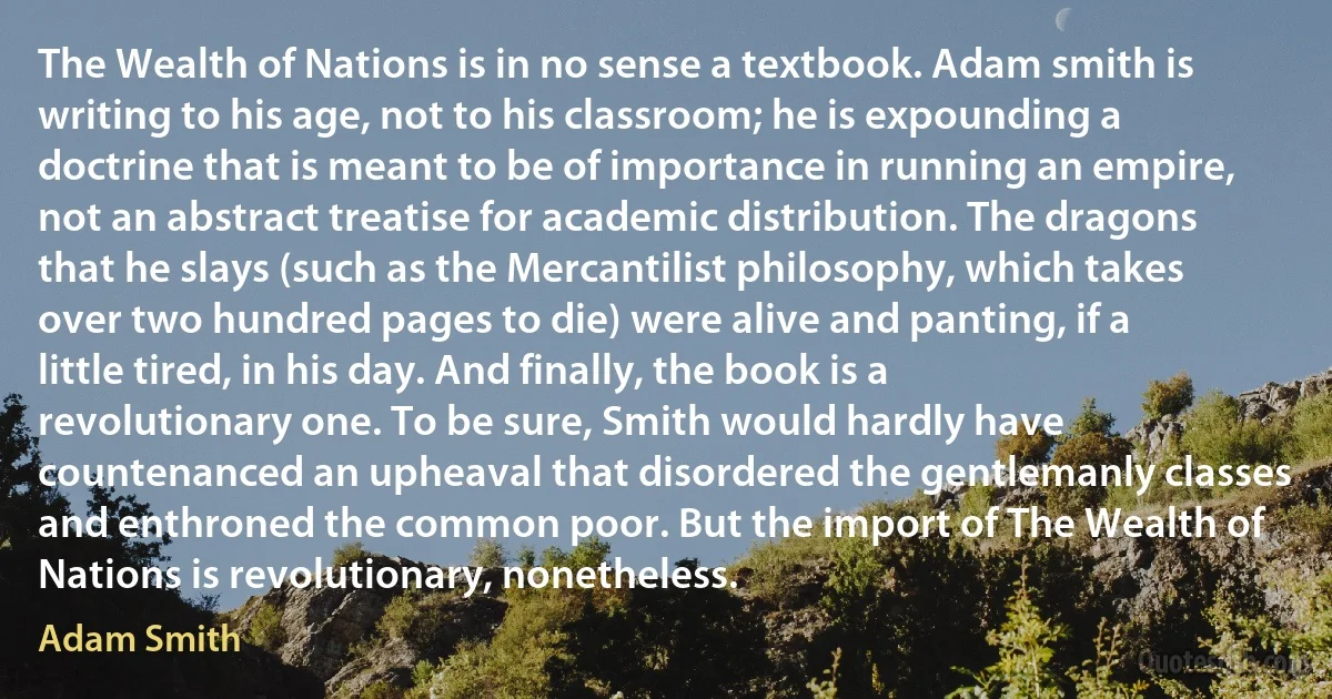 The Wealth of Nations is in no sense a textbook. Adam smith is writing to his age, not to his classroom; he is expounding a doctrine that is meant to be of importance in running an empire, not an abstract treatise for academic distribution. The dragons that he slays (such as the Mercantilist philosophy, which takes over two hundred pages to die) were alive and panting, if a little tired, in his day. And finally, the book is a revolutionary one. To be sure, Smith would hardly have countenanced an upheaval that disordered the gentlemanly classes and enthroned the common poor. But the import of The Wealth of Nations is revolutionary, nonetheless. (Adam Smith)