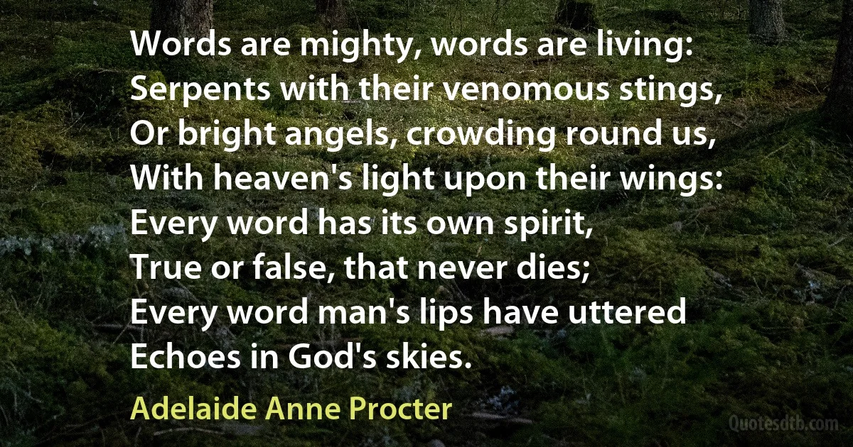 Words are mighty, words are living:
Serpents with their venomous stings,
Or bright angels, crowding round us,
With heaven's light upon their wings:
Every word has its own spirit,
True or false, that never dies;
Every word man's lips have uttered
Echoes in God's skies. (Adelaide Anne Procter)