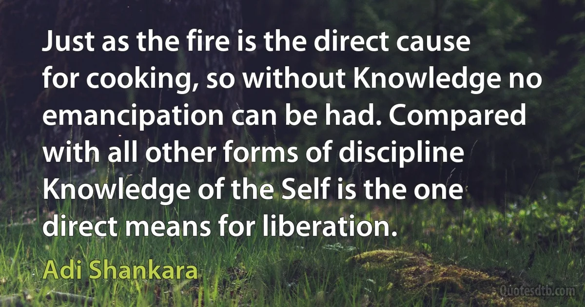 Just as the fire is the direct cause for cooking, so without Knowledge no emancipation can be had. Compared with all other forms of discipline Knowledge of the Self is the one direct means for liberation. (Adi Shankara)