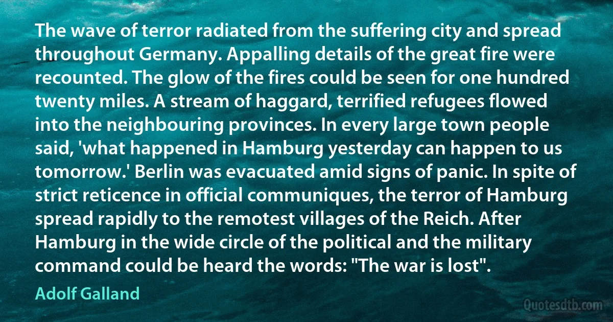 The wave of terror radiated from the suffering city and spread throughout Germany. Appalling details of the great fire were recounted. The glow of the fires could be seen for one hundred twenty miles. A stream of haggard, terrified refugees flowed into the neighbouring provinces. In every large town people said, 'what happened in Hamburg yesterday can happen to us tomorrow.' Berlin was evacuated amid signs of panic. In spite of strict reticence in official communiques, the terror of Hamburg spread rapidly to the remotest villages of the Reich. After Hamburg in the wide circle of the political and the military command could be heard the words: "The war is lost". (Adolf Galland)