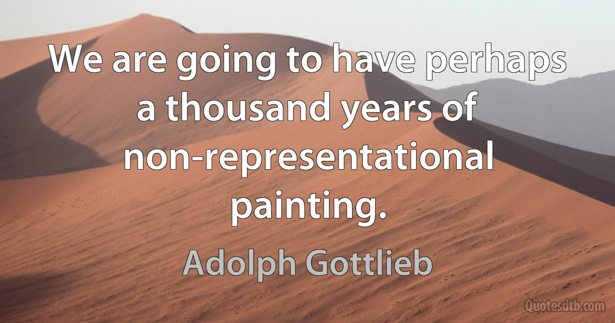 We are going to have perhaps a thousand years of non-representational painting. (Adolph Gottlieb)