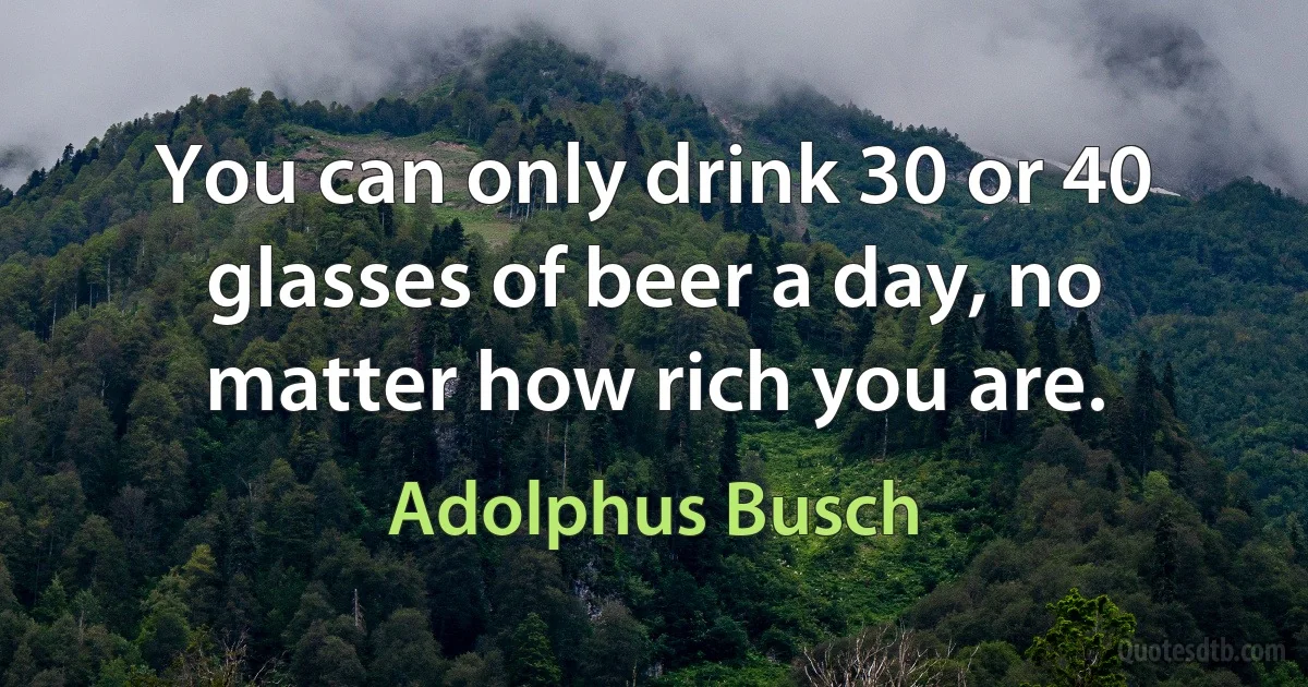 You can only drink 30 or 40 glasses of beer a day, no matter how rich you are. (Adolphus Busch)