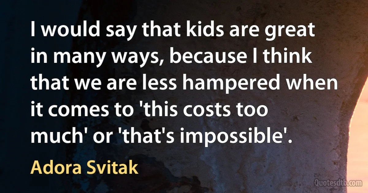 I would say that kids are great in many ways, because I think that we are less hampered when it comes to 'this costs too much' or 'that's impossible'. (Adora Svitak)