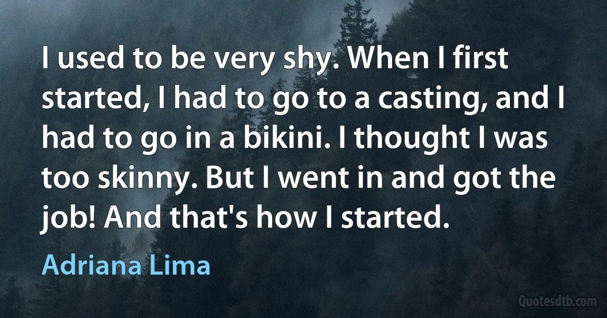 I used to be very shy. When I first started, I had to go to a casting, and I had to go in a bikini. I thought I was too skinny. But I went in and got the job! And that's how I started. (Adriana Lima)