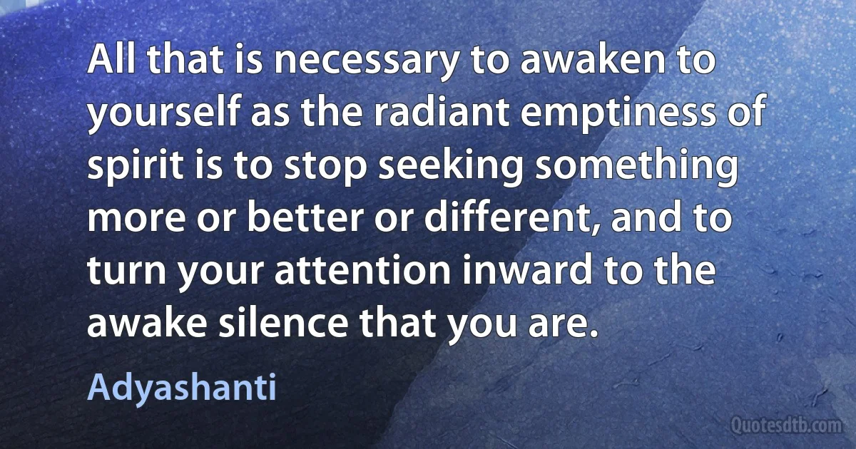 All that is necessary to awaken to yourself as the radiant emptiness of spirit is to stop seeking something more or better or different, and to turn your attention inward to the awake silence that you are. (Adyashanti)