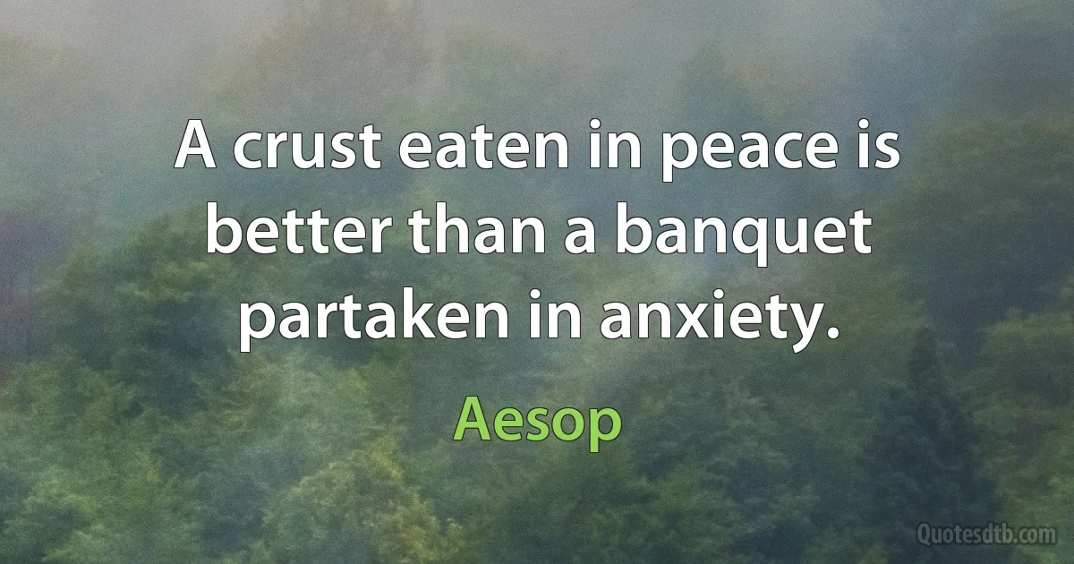 A crust eaten in peace is better than a banquet partaken in anxiety. (Aesop)