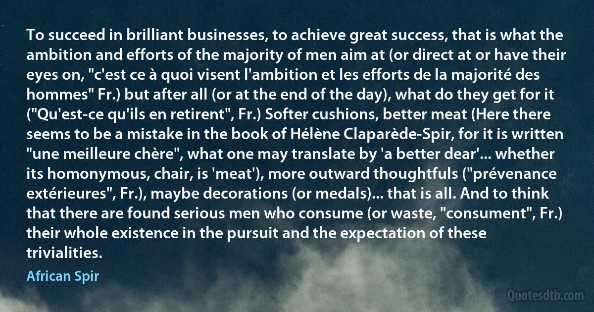 To succeed in brilliant businesses, to achieve great success, that is what the ambition and efforts of the majority of men aim at (or direct at or have their eyes on, "c'est ce à quoi visent l'ambition et les efforts de la majorité des hommes" Fr.) but after all (or at the end of the day), what do they get for it ("Qu'est-ce qu'ils en retirent", Fr.) Softer cushions, better meat (Here there seems to be a mistake in the book of Hélène Claparède-Spir, for it is written "une meilleure chère", what one may translate by 'a better dear'... whether its homonymous, chair, is 'meat'), more outward thoughtfuls ("prévenance extérieures", Fr.), maybe decorations (or medals)... that is all. And to think that there are found serious men who consume (or waste, "consument", Fr.) their whole existence in the pursuit and the expectation of these trivialities. (African Spir)