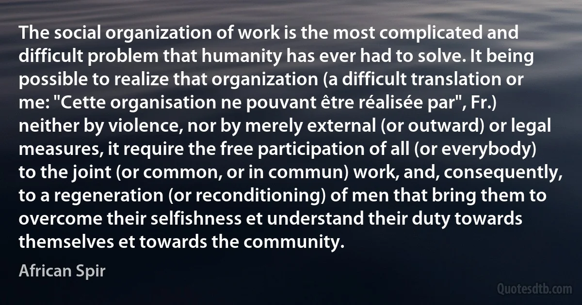 The social organization of work is the most complicated and difficult problem that humanity has ever had to solve. It being possible to realize that organization (a difficult translation or me: "Cette organisation ne pouvant être réalisée par", Fr.) neither by violence, nor by merely external (or outward) or legal measures, it require the free participation of all (or everybody) to the joint (or common, or in commun) work, and, consequently, to a regeneration (or reconditioning) of men that bring them to overcome their selfishness et understand their duty towards themselves et towards the community. (African Spir)