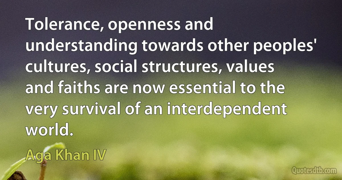 Tolerance, openness and understanding towards other peoples' cultures, social structures, values and faiths are now essential to the very survival of an interdependent world. (Aga Khan IV)