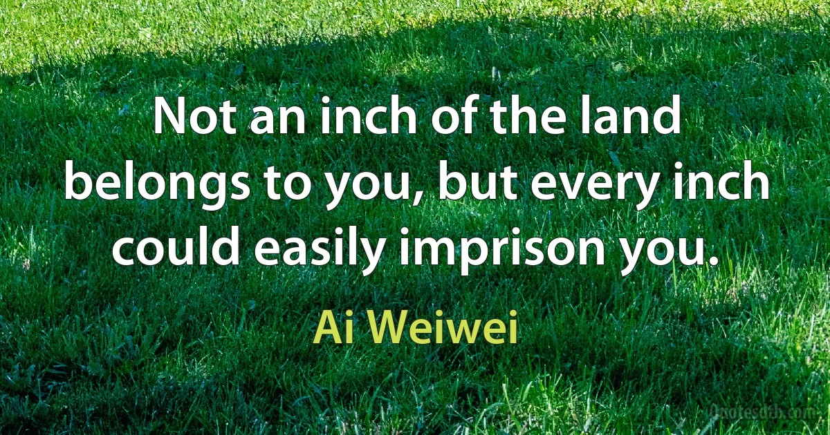 Not an inch of the land belongs to you, but every inch could easily imprison you. (Ai Weiwei)