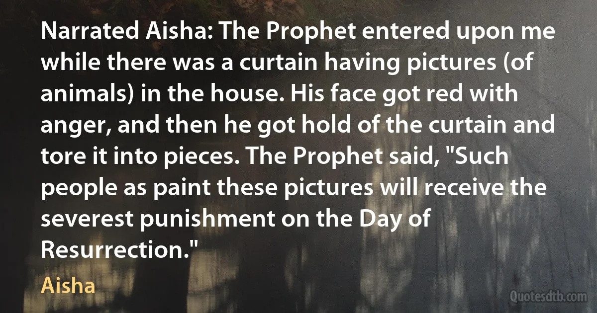 Narrated Aisha: The Prophet entered upon me while there was a curtain having pictures (of animals) in the house. His face got red with anger, and then he got hold of the curtain and tore it into pieces. The Prophet said, "Such people as paint these pictures will receive the severest punishment on the Day of Resurrection." (Aisha)