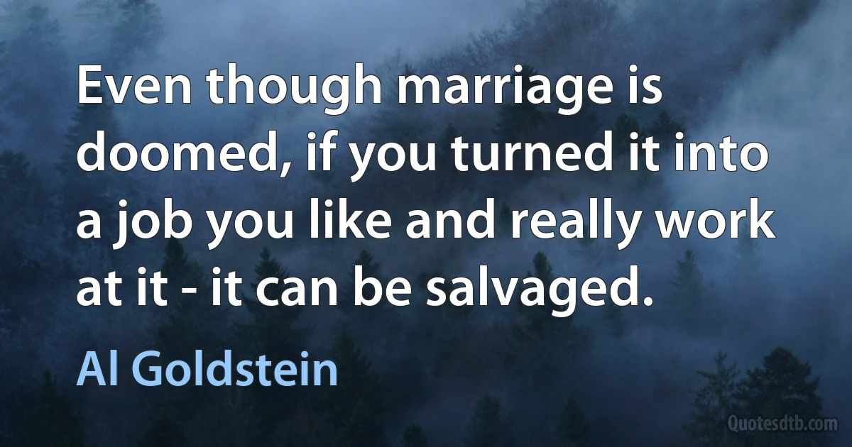 Even though marriage is doomed, if you turned it into a job you like and really work at it - it can be salvaged. (Al Goldstein)