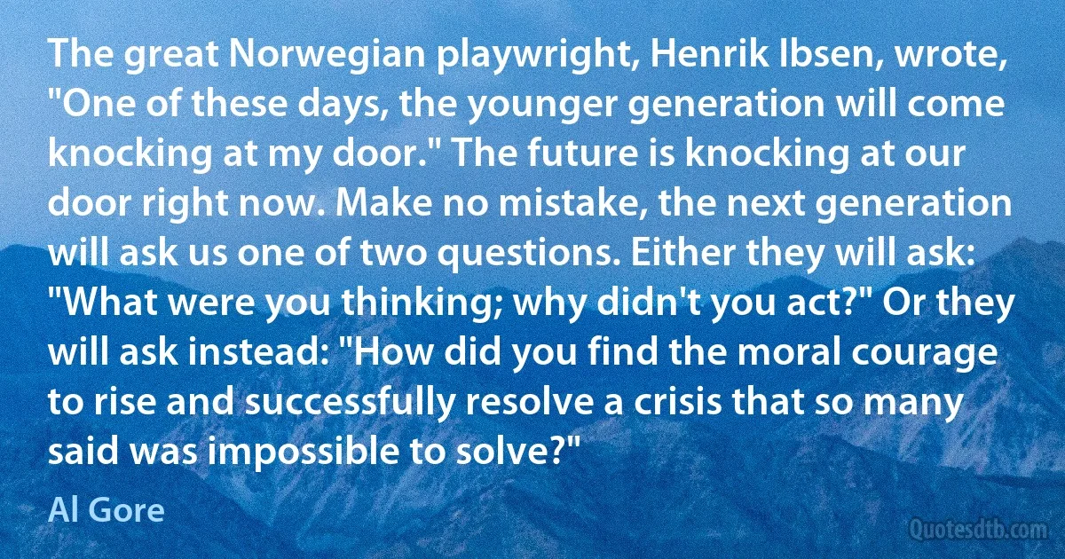 The great Norwegian playwright, Henrik Ibsen, wrote, "One of these days, the younger generation will come knocking at my door." The future is knocking at our door right now. Make no mistake, the next generation will ask us one of two questions. Either they will ask: "What were you thinking; why didn't you act?" Or they will ask instead: "How did you find the moral courage to rise and successfully resolve a crisis that so many said was impossible to solve?" (Al Gore)