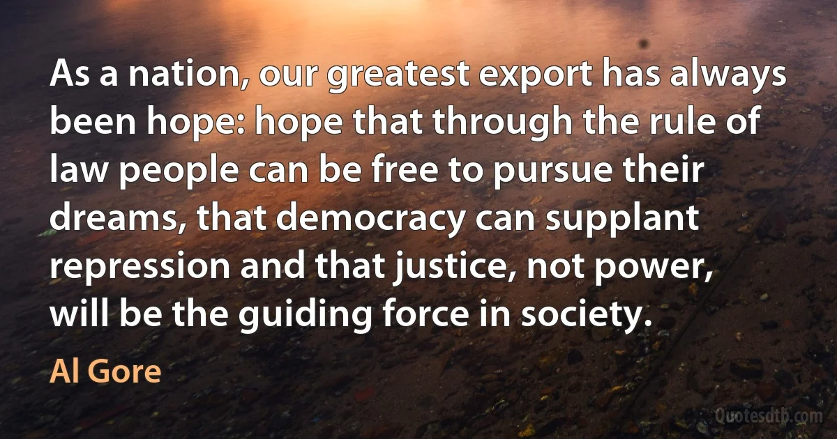 As a nation, our greatest export has always been hope: hope that through the rule of law people can be free to pursue their dreams, that democracy can supplant repression and that justice, not power, will be the guiding force in society. (Al Gore)