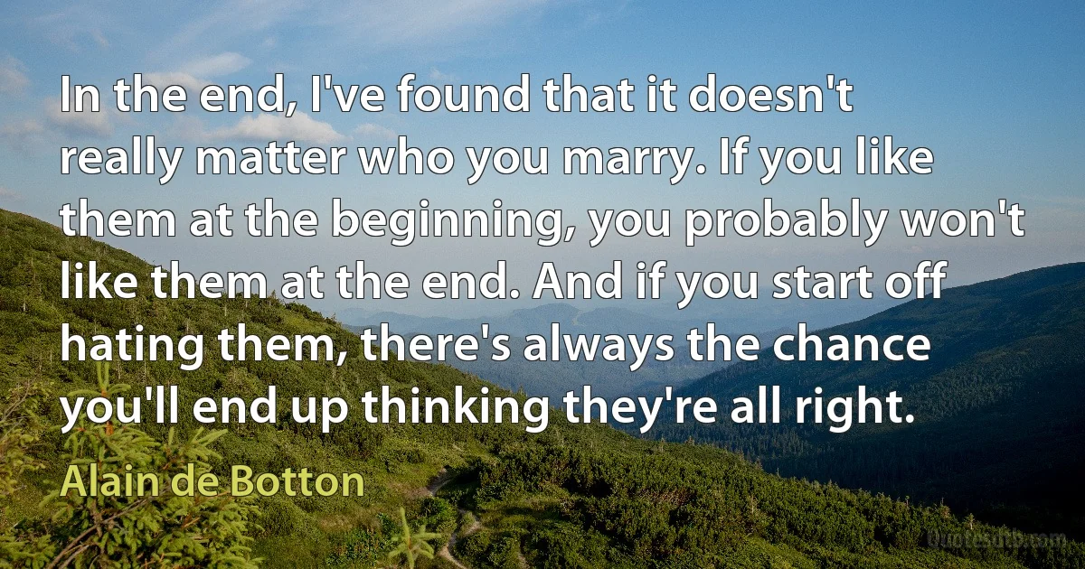 In the end, I've found that it doesn't really matter who you marry. If you like them at the beginning, you probably won't like them at the end. And if you start off hating them, there's always the chance you'll end up thinking they're all right. (Alain de Botton)